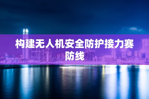 构建无人机安全防护接力赛防线