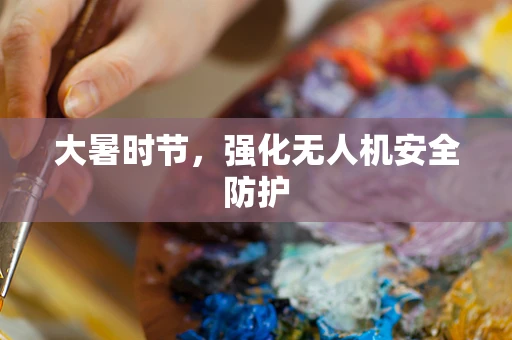 大暑时节，强化无人机安全防护