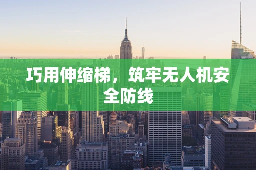 巧用伸缩梯，筑牢无人机安全防线