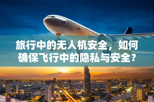 旅行中的无人机安全，如何确保飞行中的隐私与安全？