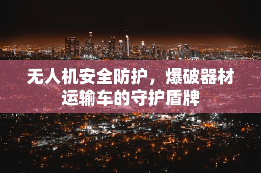 无人机安全防护，爆破器材运输车的守护盾牌