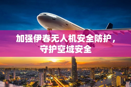 加强伊春无人机安全防护，守护空域安全