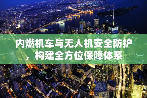内燃机车与无人机安全防护，构建全方位保障体系