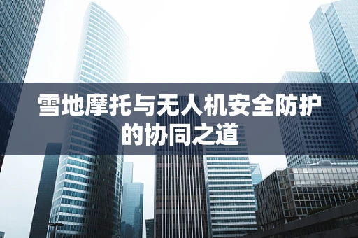 雪地摩托与无人机安全防护的协同之道