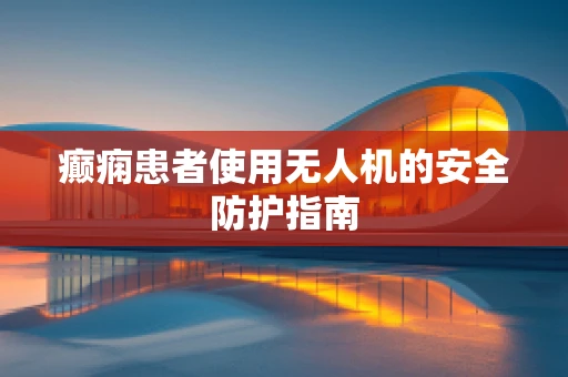 癫痫患者使用无人机的安全防护指南