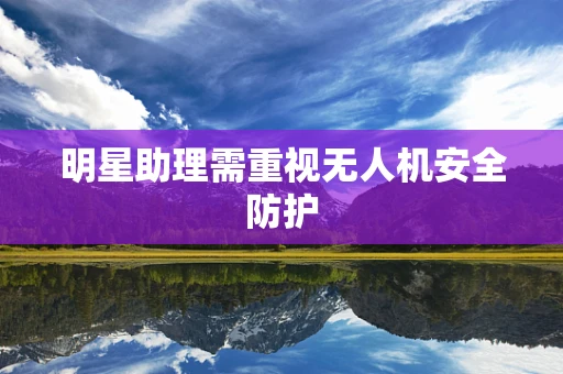 明星助理需重视无人机安全防护