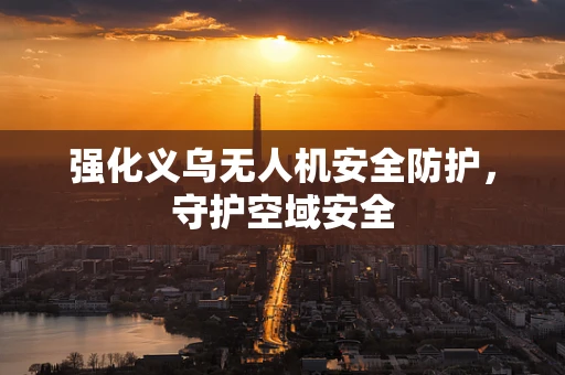 强化义乌无人机安全防护，守护空域安全