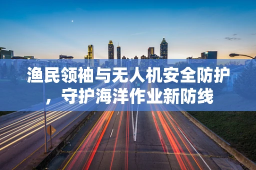 渔民领袖与无人机安全防护，守护海洋作业新防线