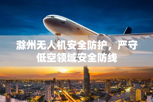 滁州无人机安全防护，严守低空领域安全防线