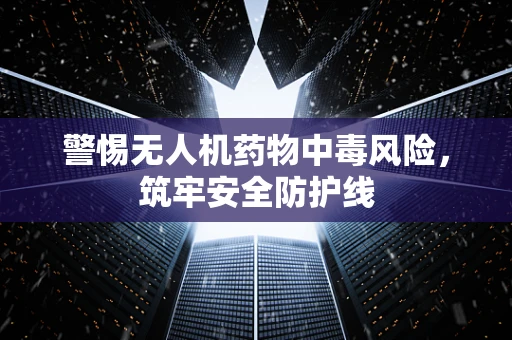 警惕无人机药物中毒风险，筑牢安全防护线
