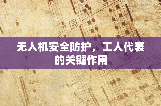 无人机安全防护，工人代表的关键作用