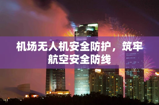 机场无人机安全防护，筑牢航空安全防线
