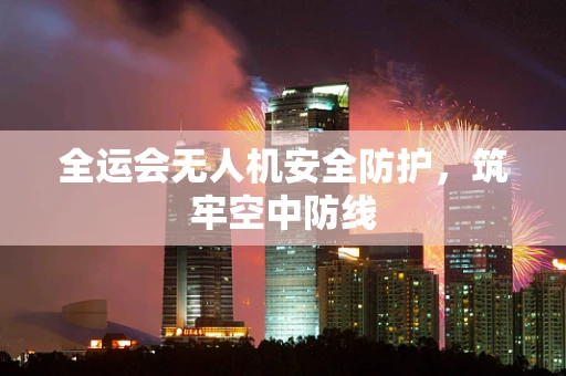 全运会无人机安全防护，筑牢空中防线