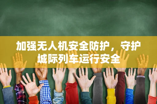 加强无人机安全防护，守护城际列车运行安全