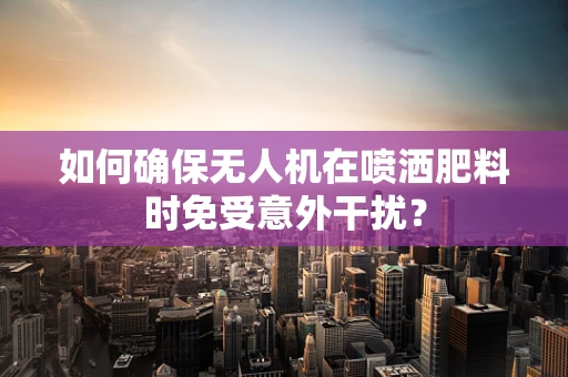 如何确保无人机在喷洒肥料时免受意外干扰？