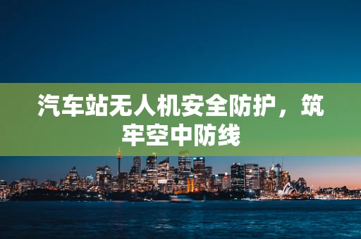 汽车站无人机安全防护，筑牢空中防线