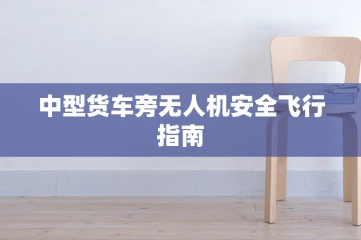 中型货车旁无人机安全飞行指南