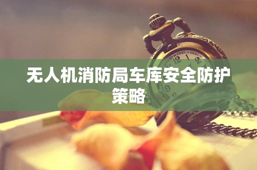 无人机消防局车库安全防护策略