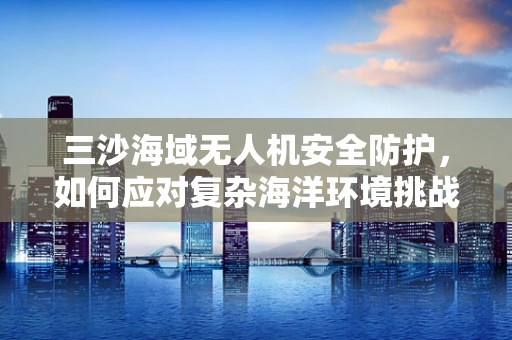 三沙海域无人机安全防护，如何应对复杂海洋环境挑战？
