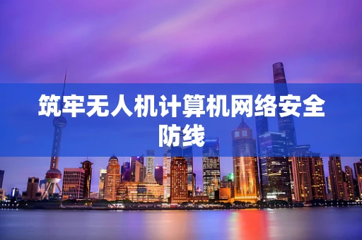 筑牢无人机计算机网络安全防线