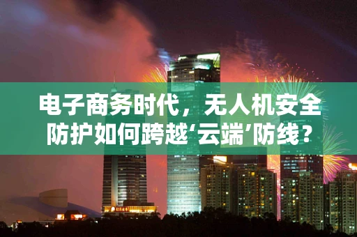 电子商务时代，无人机安全防护如何跨越‘云端’防线？