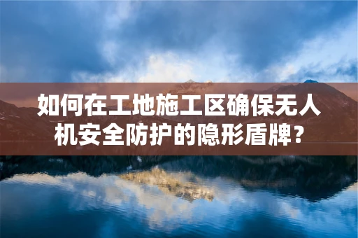 如何在工地施工区确保无人机安全防护的隐形盾牌？