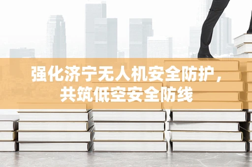 强化济宁无人机安全防护，共筑低空安全防线