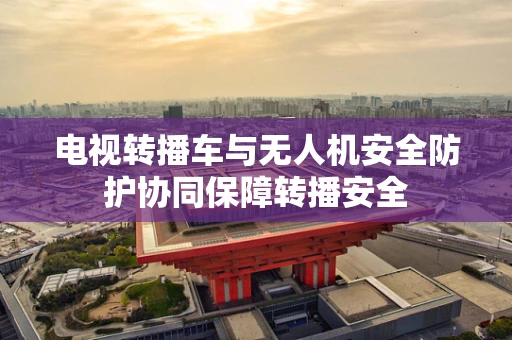 电视转播车与无人机安全防护协同保障转播安全