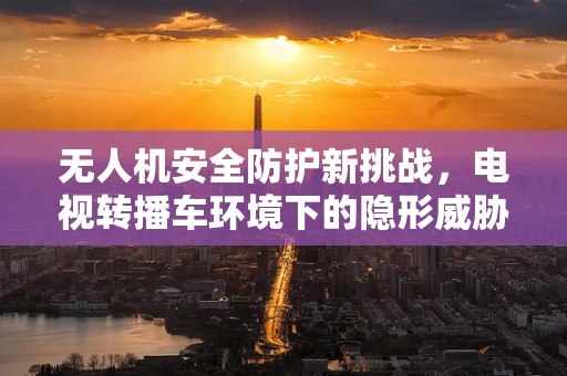 无人机安全防护新挑战，电视转播车环境下的隐形威胁