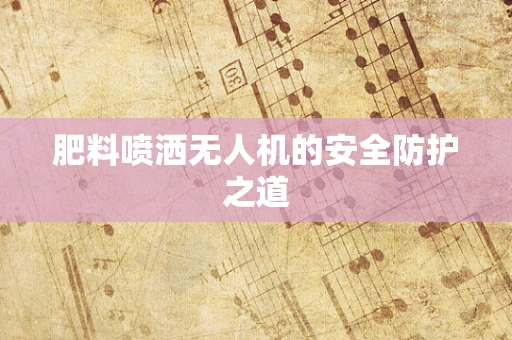 肥料喷洒无人机的安全防护之道