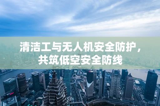 清洁工与无人机安全防护，共筑低空安全防线