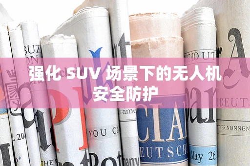 强化 SUV 场景下的无人机安全防护