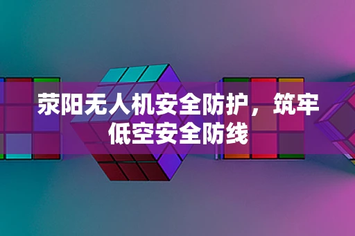 荥阳无人机安全防护，筑牢低空安全防线