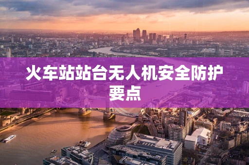 火车站站台无人机安全防护要点