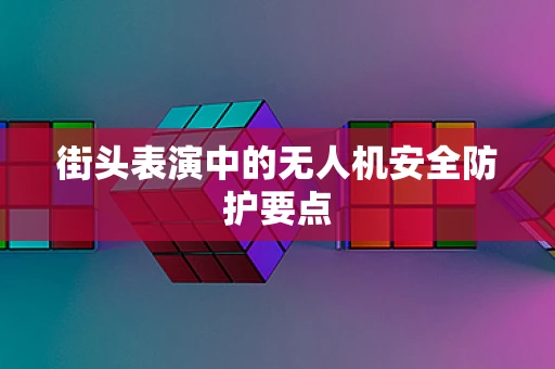 街头表演中的无人机安全防护要点