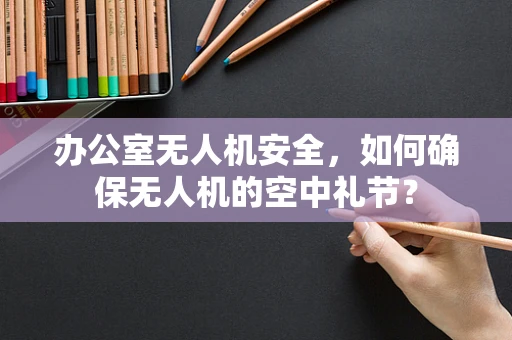 办公室无人机安全，如何确保无人机的空中礼节？