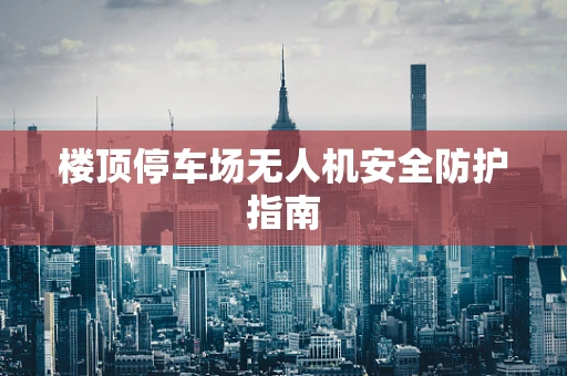 楼顶停车场无人机安全防护指南