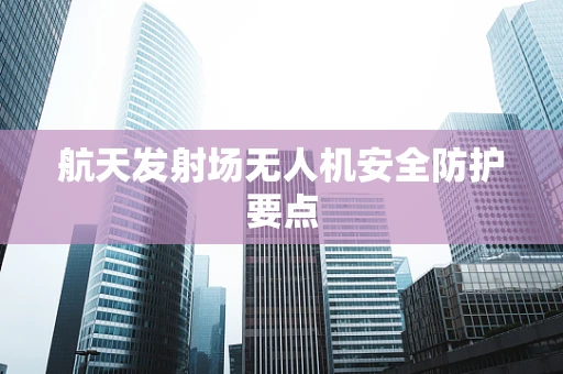 航天发射场无人机安全防护要点