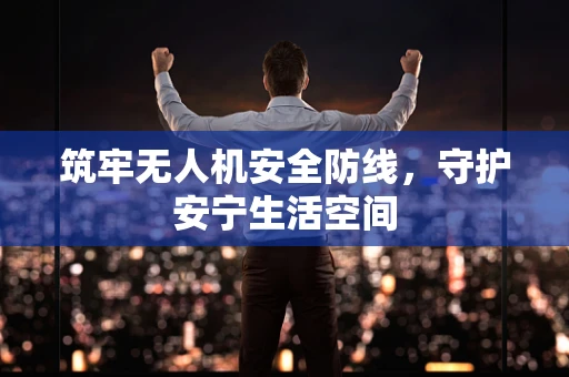 筑牢无人机安全防线，守护安宁生活空间