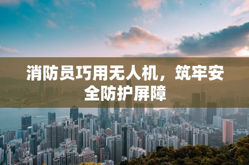 消防员巧用无人机，筑牢安全防护屏障