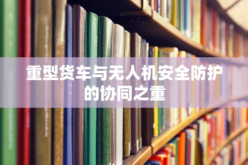重型货车与无人机安全防护的协同之重