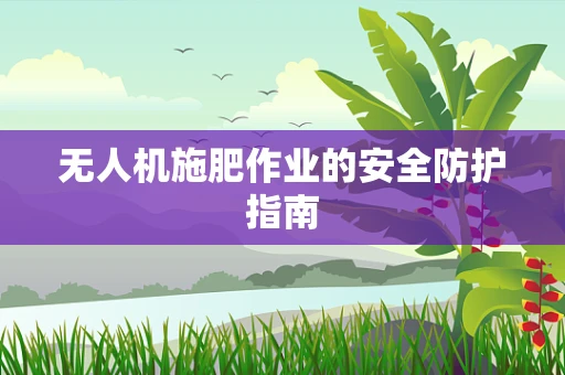 无人机施肥作业的安全防护指南