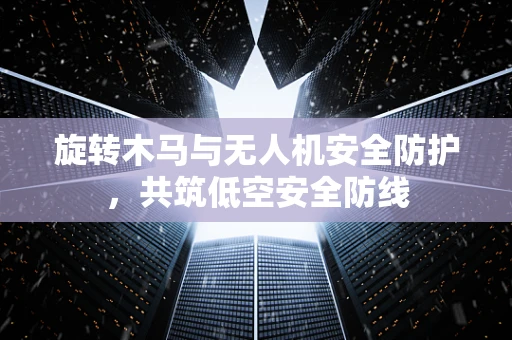 旋转木马与无人机安全防护，共筑低空安全防线