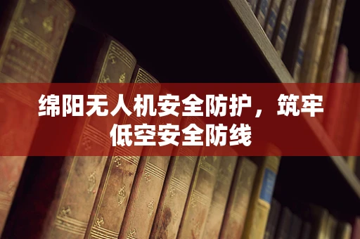 绵阳无人机安全防护，筑牢低空安全防线
