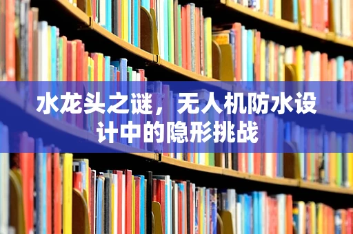 水龙头之谜，无人机防水设计中的隐形挑战