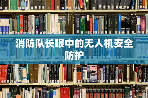 消防队长眼中的无人机安全防护