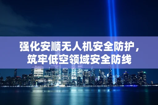 强化安顺无人机安全防护，筑牢低空领域安全防线