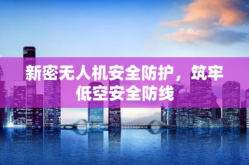 新密无人机安全防护，筑牢低空安全防线