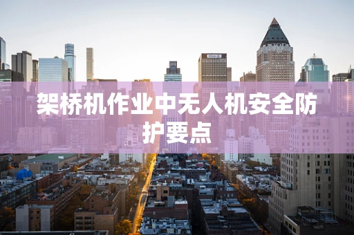 架桥机作业中无人机安全防护要点