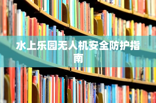 水上乐园无人机安全防护指南